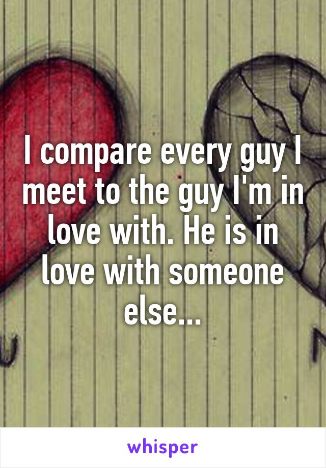 I compare every guy I meet to the guy I'm in love with. He is in love with someone else...