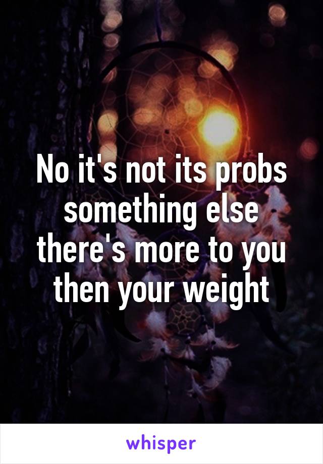 No it's not its probs something else there's more to you then your weight