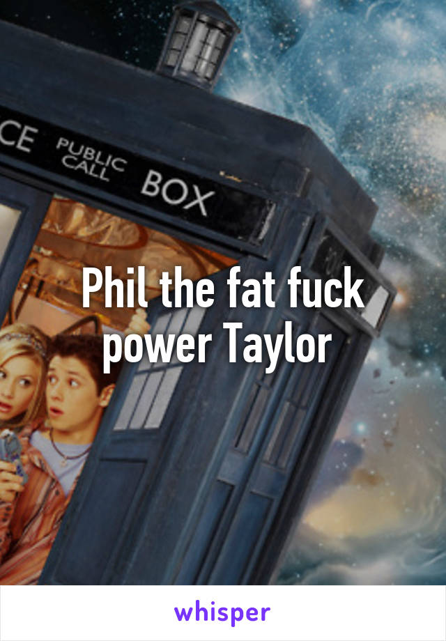 Phil the fat fuck power Taylor 