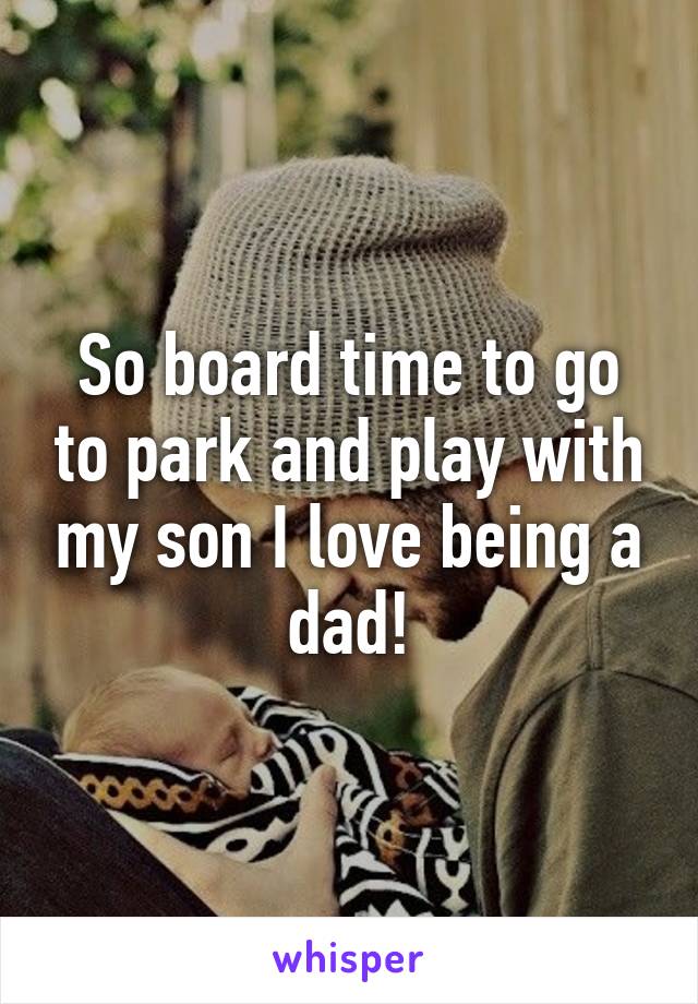 So board time to go to park and play with my son I love being a dad!