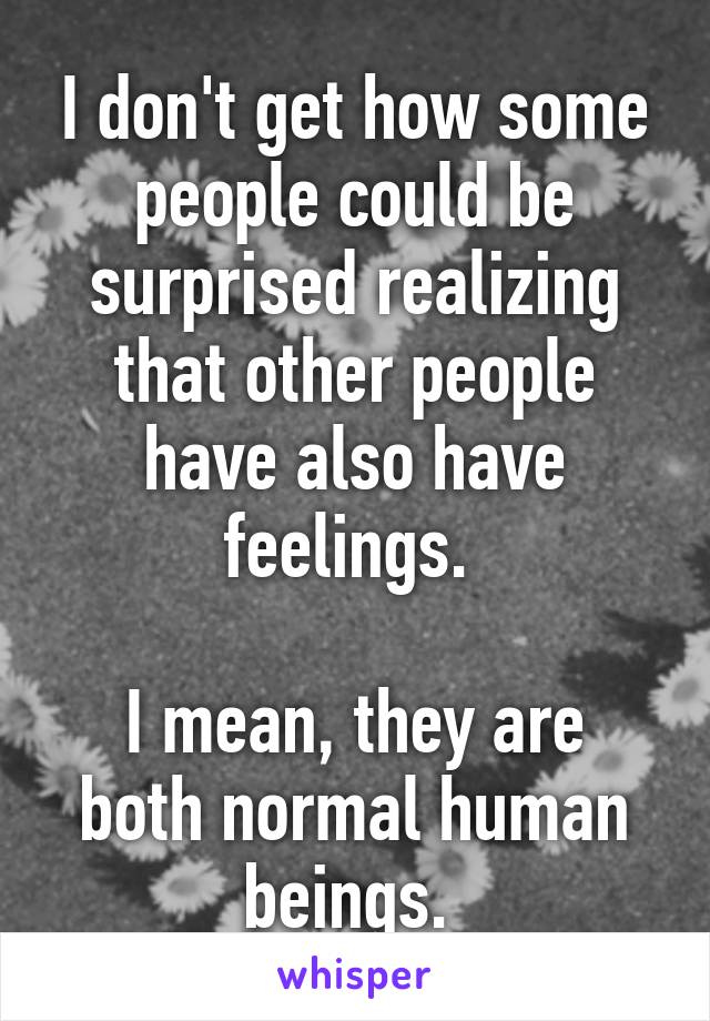 I don't get how some people could be surprised realizing that other people have also have feelings. 

I mean, they are both normal human beings. 