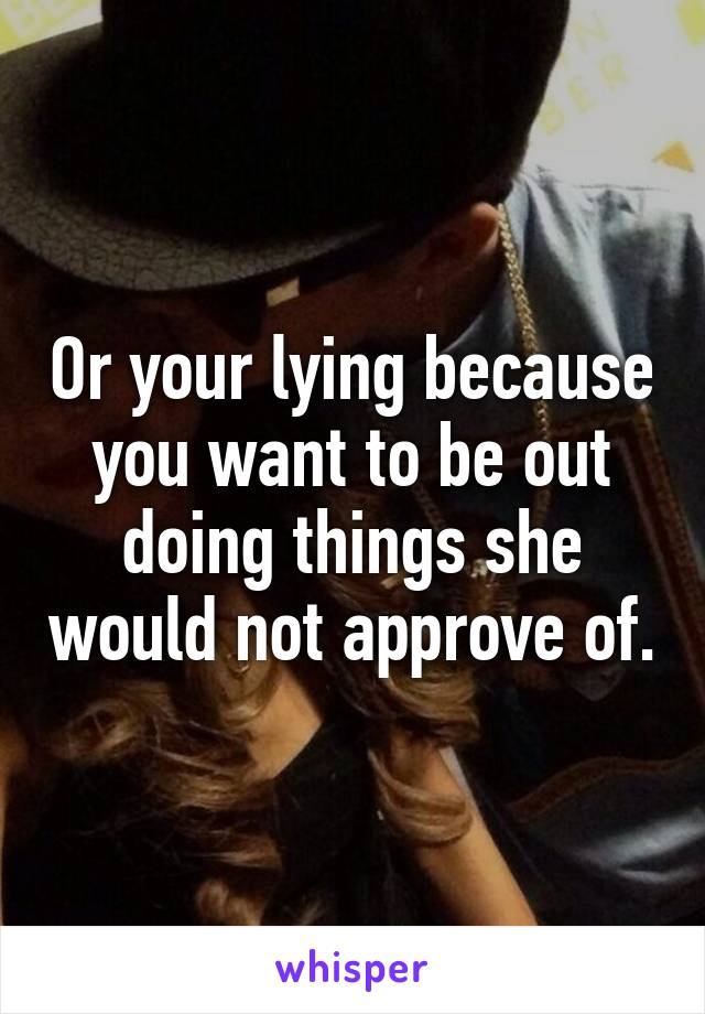 Or your lying because you want to be out doing things she would not approve of.