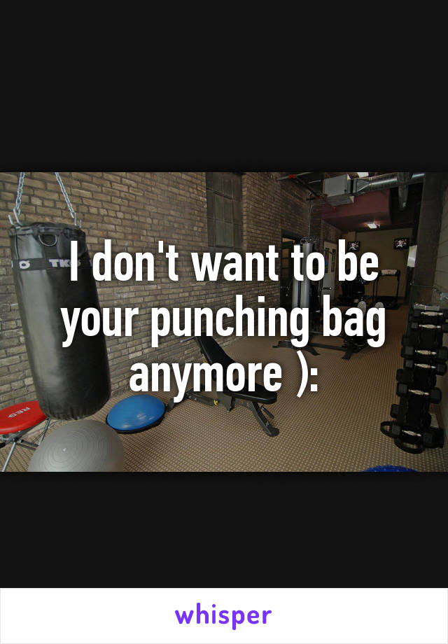 I don't want to be your punching bag anymore ):