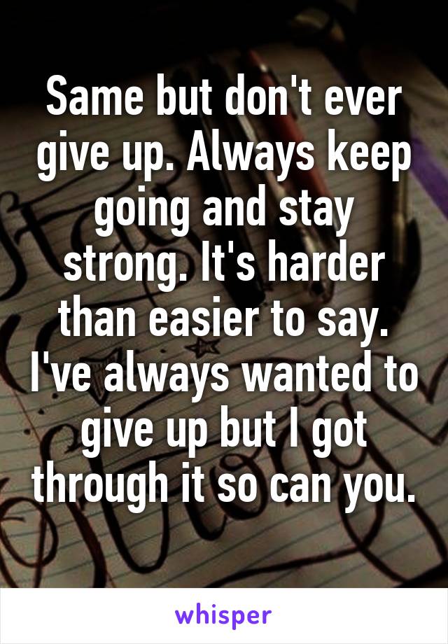 Same but don't ever give up. Always keep going and stay strong. It's harder than easier to say. I've always wanted to give up but I got through it so can you. 