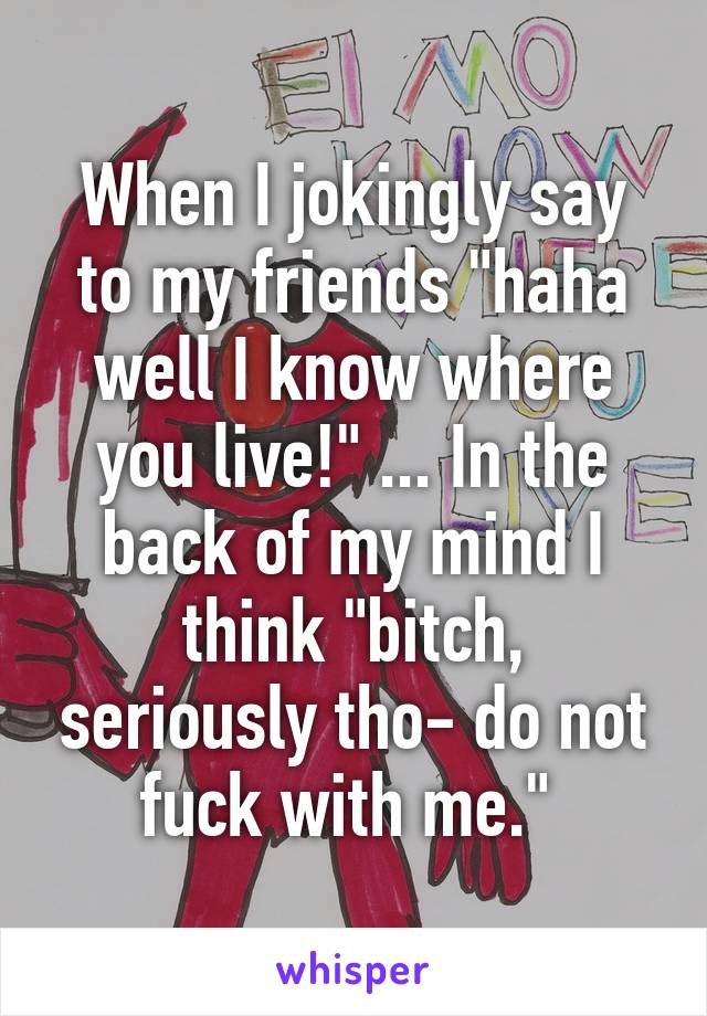 When I jokingly say to my friends "haha well I know where you live!" ... In the back of my mind I think "bitch, seriously tho- do not fuck with me." 