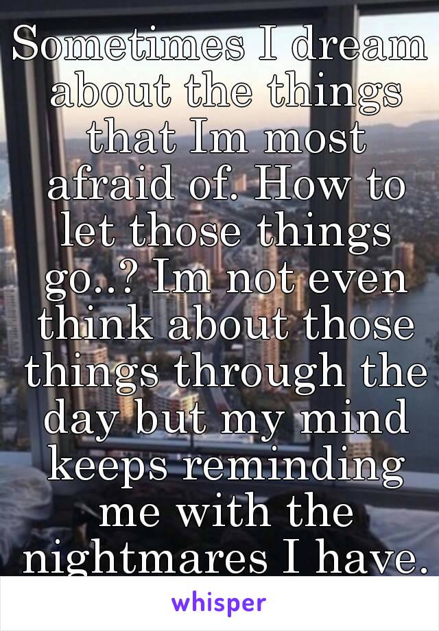 Sometimes I dream about the things that Im most afraid of. How to let those things go..? Im not even think about those things through the day but my mind keeps reminding me with the nightmares I have.