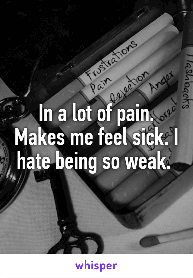 In a lot of pain. Makes me feel sick. I hate being so weak. 