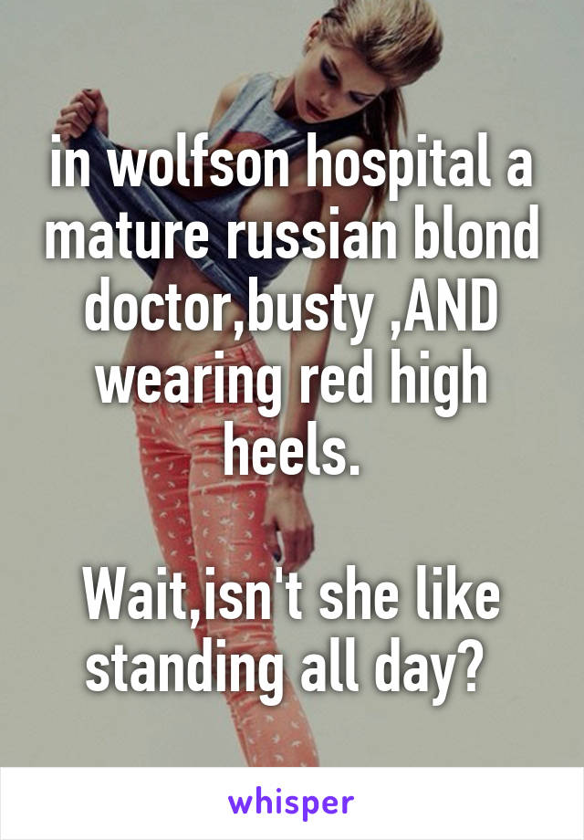 in wolfson hospital a mature russian blond doctor,busty ,AND wearing red high heels.

Wait,isn't she like standing all day? 