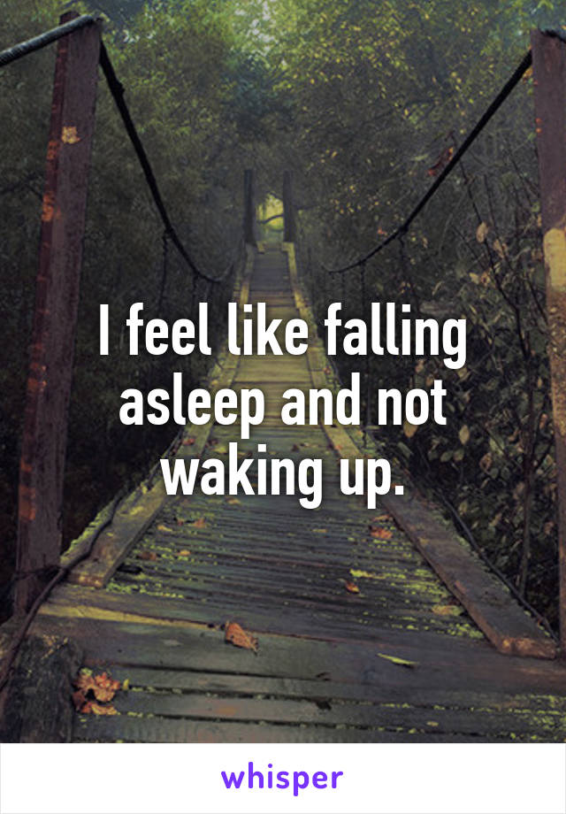 I feel like falling asleep and not waking up.