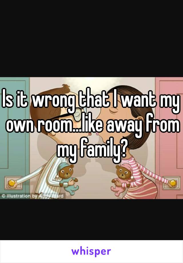 Is it wrong that I want my own room...like away from my family?