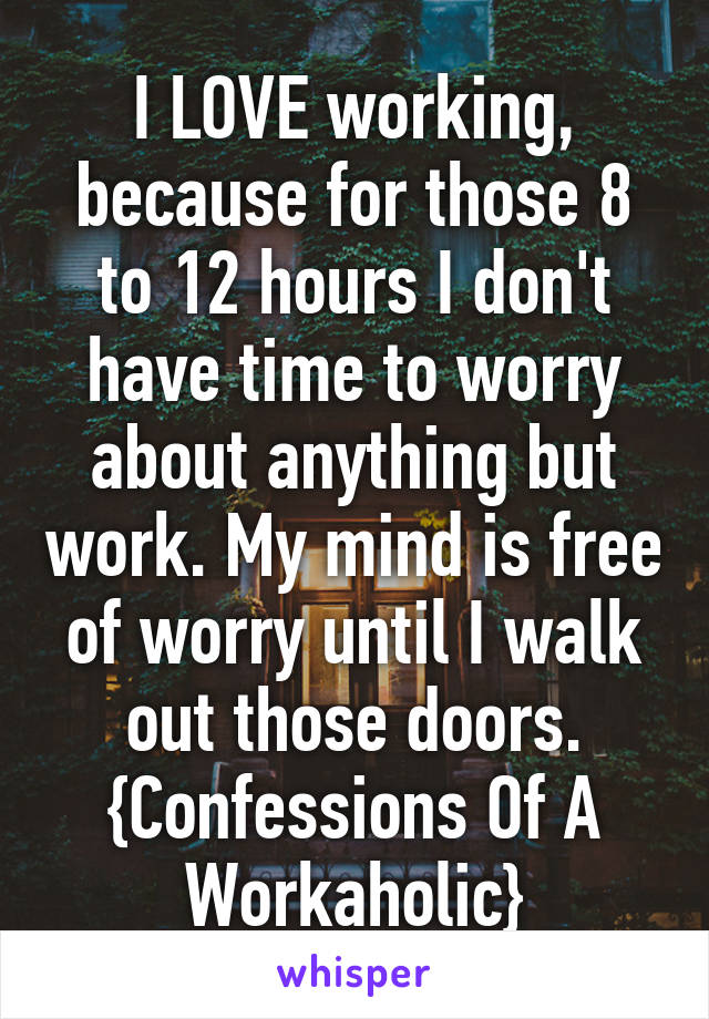 I LOVE working, because for those 8 to 12 hours I don't have time to worry about anything but work. My mind is free of worry until I walk out those doors. {Confessions Of A Workaholic}