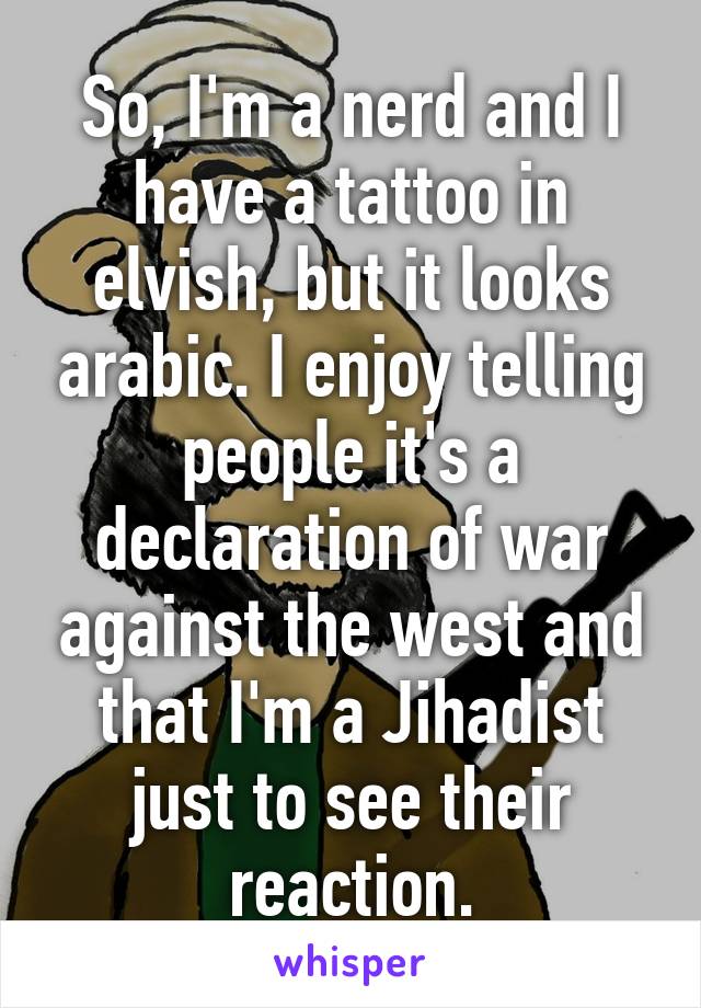 So, I'm a nerd and I have a tattoo in elvish, but it looks arabic. I enjoy telling people it's a declaration of war against the west and that I'm a Jihadist just to see their reaction.