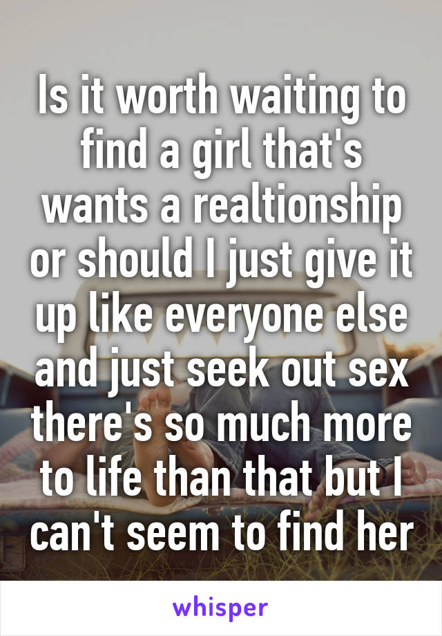 Is it worth waiting to find a girl that's wants a realtionship or should I just give it up like everyone else and just seek out sex there's so much more to life than that but I can't seem to find her