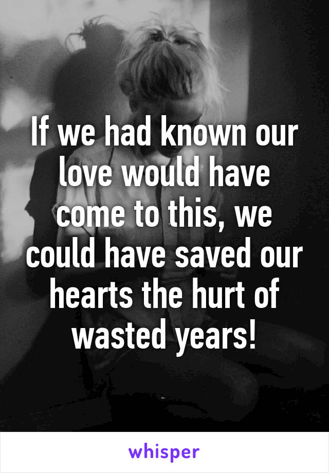 If we had known our love would have come to this, we could have saved our hearts the hurt of wasted years!