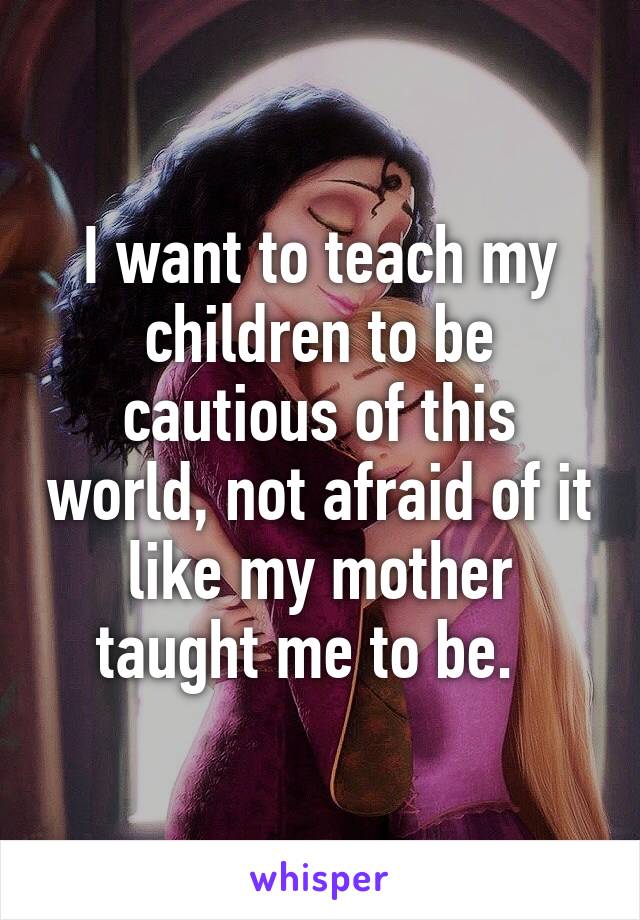 I want to teach my children to be cautious of this world, not afraid of it like my mother taught me to be.  