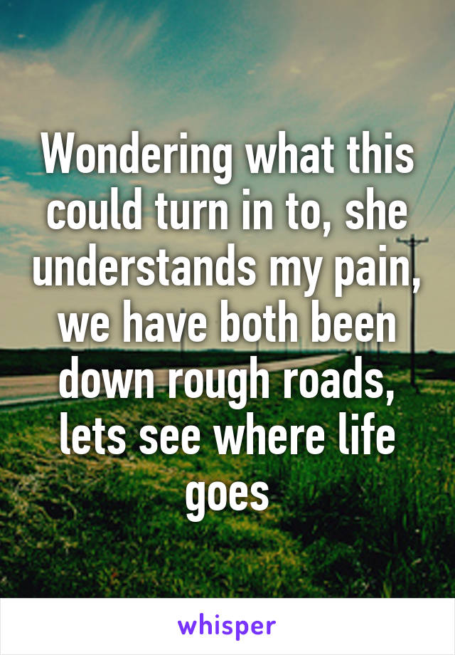 Wondering what this could turn in to, she understands my pain, we have both been down rough roads, lets see where life goes