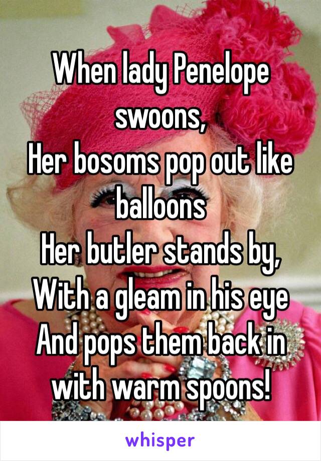 When lady Penelope swoons,
Her bosoms pop out like balloons
Her butler stands by,
With a gleam in his eye
And pops them back in with warm spoons!