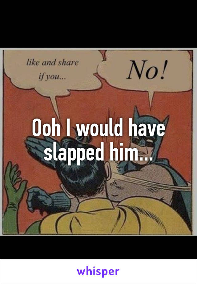 Ooh I would have slapped him...