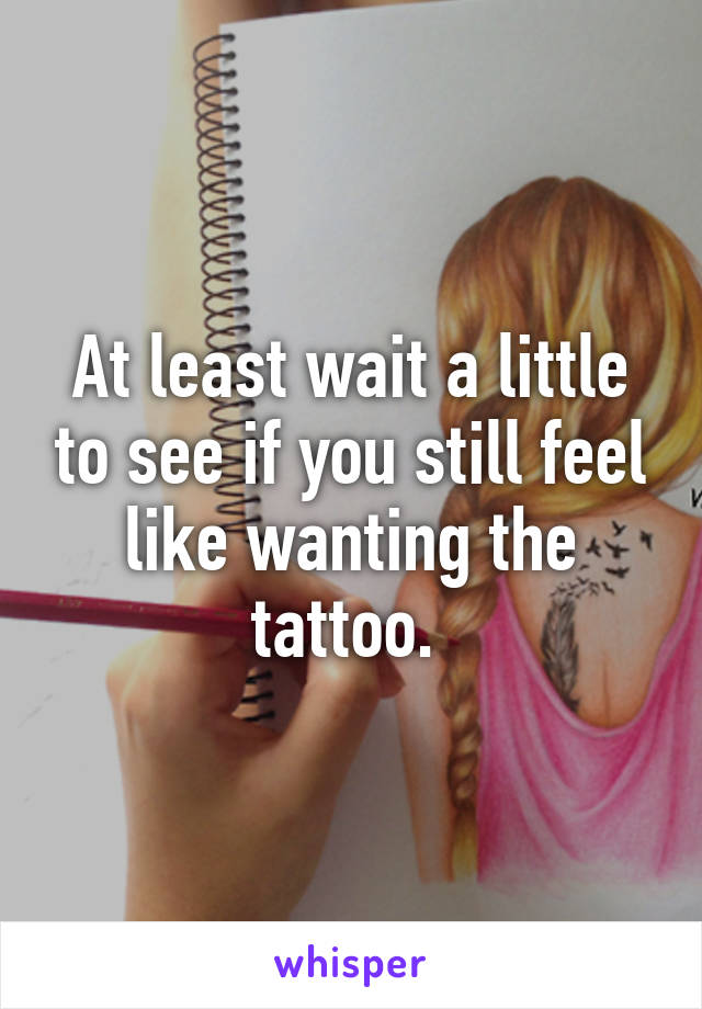 At least wait a little to see if you still feel like wanting the tattoo. 