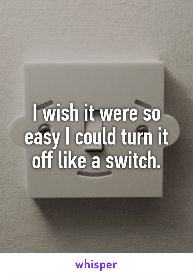 I wish it were so easy I could turn it off like a switch.