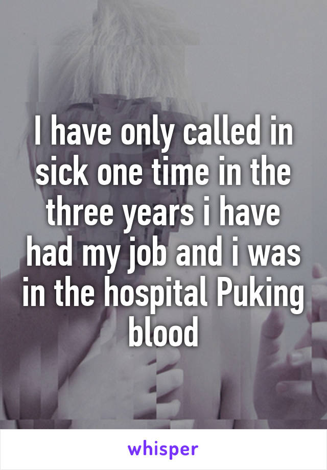 I have only called in sick one time in the three years i have had my job and i was in the hospital Puking blood