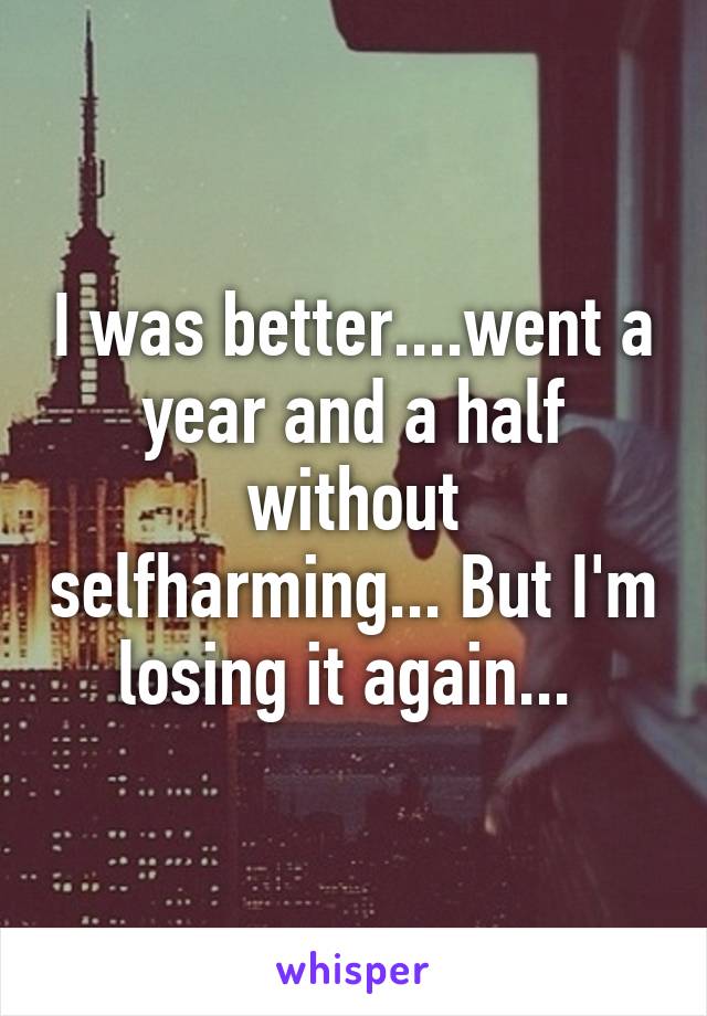 I was better....went a year and a half without selfharming... But I'm losing it again... 