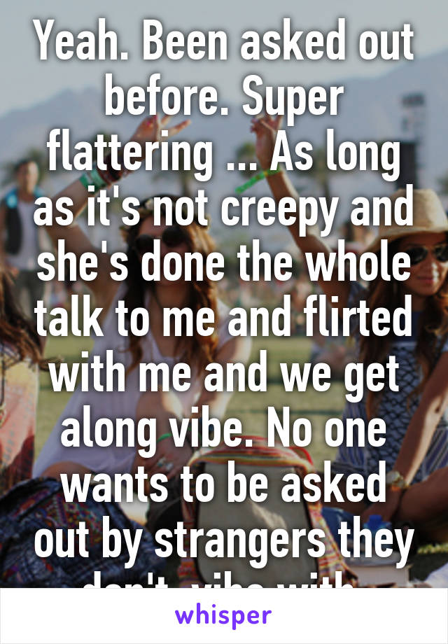 Yeah. Been asked out before. Super flattering ... As long as it's not creepy and she's done the whole talk to me and flirted with me and we get along vibe. No one wants to be asked out by strangers they don't  vibe with 