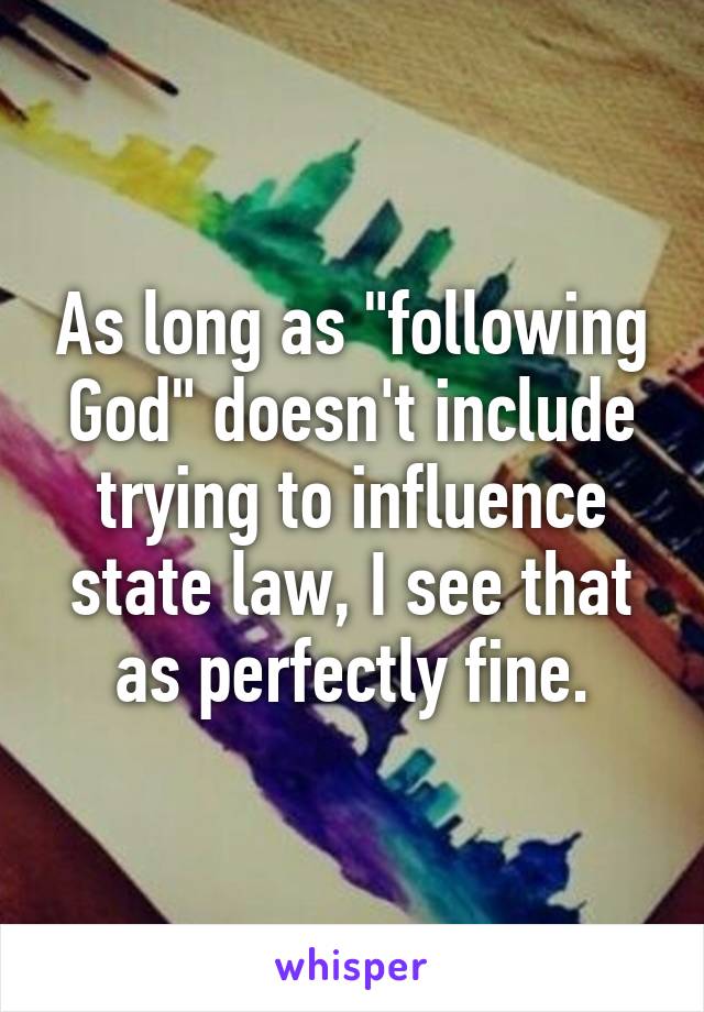 As long as "following God" doesn't include trying to influence state law, I see that as perfectly fine.