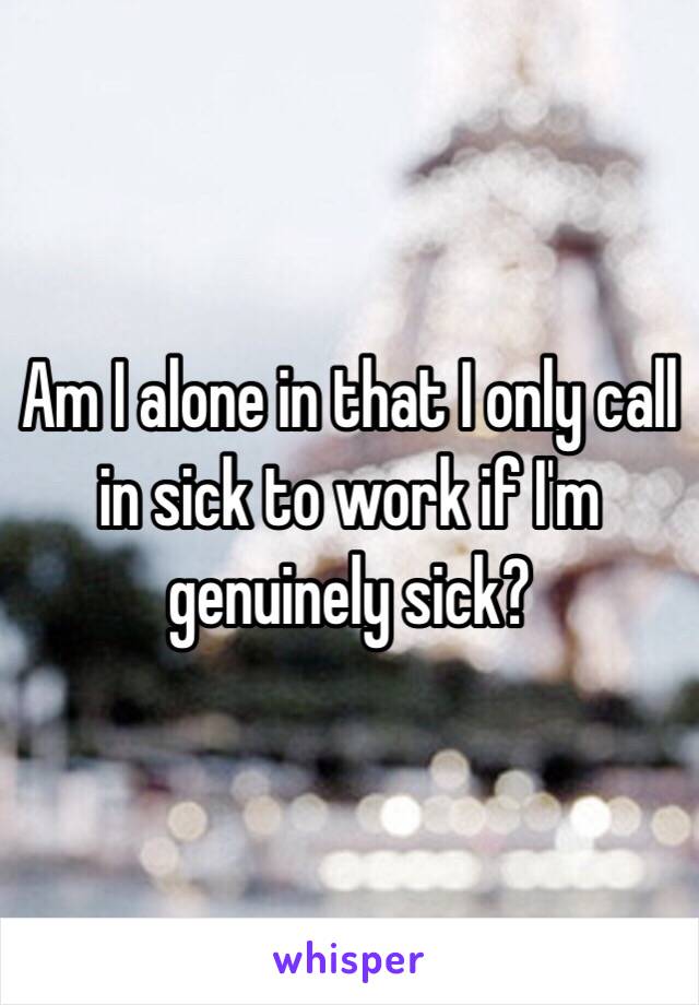 Am I alone in that I only call in sick to work if I'm genuinely sick? 