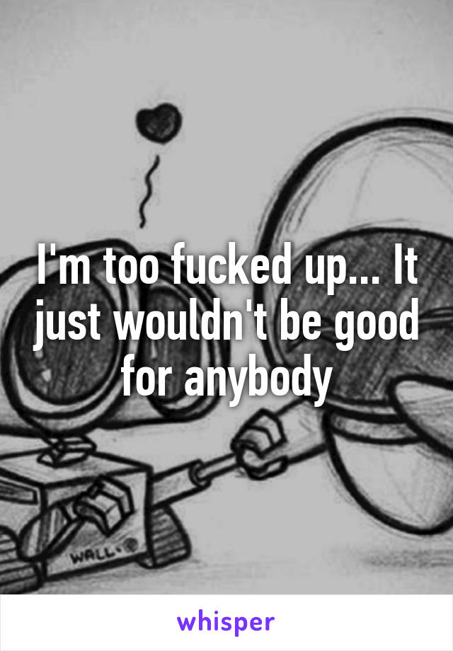 I'm too fucked up... It just wouldn't be good for anybody