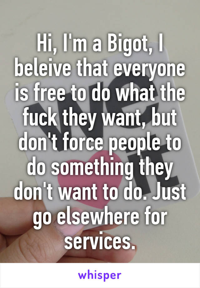 Hi, I'm a Bigot, I beleive that everyone is free to do what the fuck they want, but don't force people to do something they don't want to do. Just go elsewhere for services.