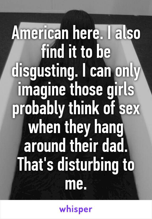 American here. I also find it to be disgusting. I can only imagine those girls probably think of sex when they hang around their dad. That's disturbing to me.