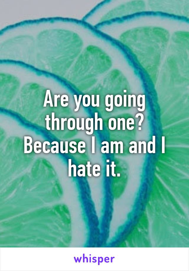 Are you going through one? Because I am and I hate it.