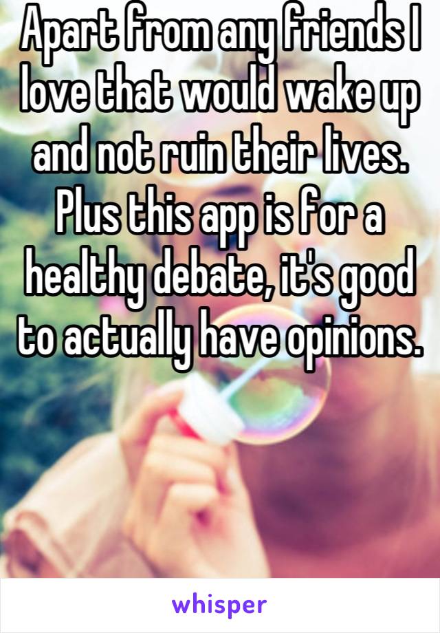 Apart from any friends I love that would wake up and not ruin their lives. 
Plus this app is for a healthy debate, it's good to actually have opinions.