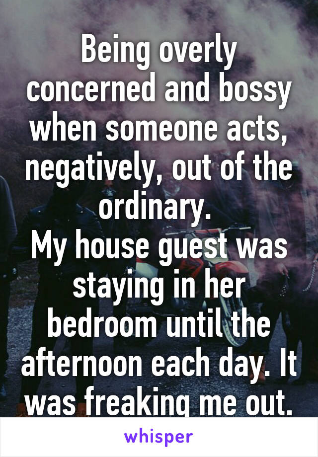 Being overly concerned and bossy when someone acts, negatively, out of the ordinary. 
My house guest was staying in her bedroom until the afternoon each day. It was freaking me out.