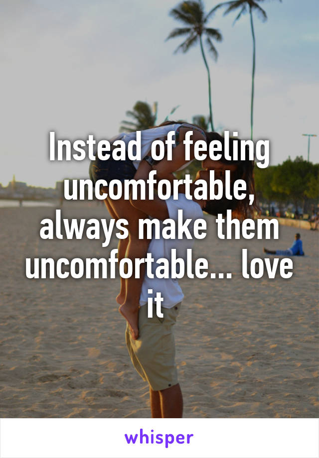 Instead of feeling uncomfortable, always make them uncomfortable... love it 