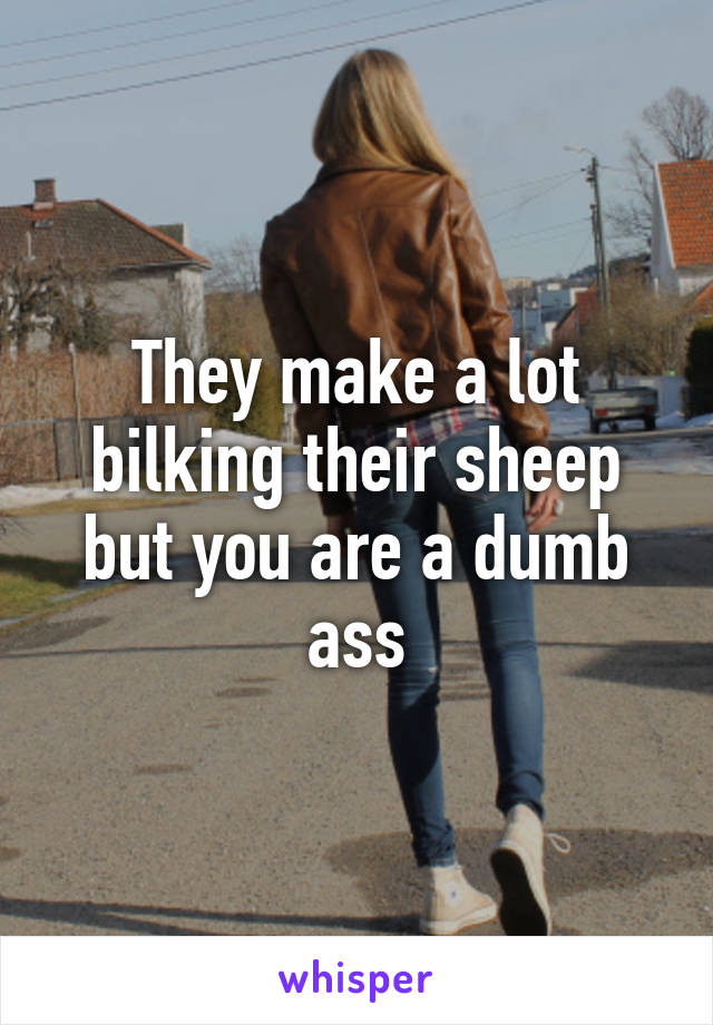 They make a lot bilking their sheep but you are a dumb ass