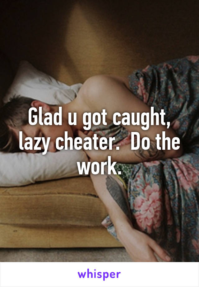 Glad u got caught, lazy cheater.  Do the work.