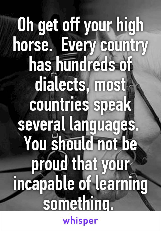 Oh get off your high horse.  Every country has hundreds of dialects, most countries speak several languages.  You should not be proud that your incapable of learning something. 