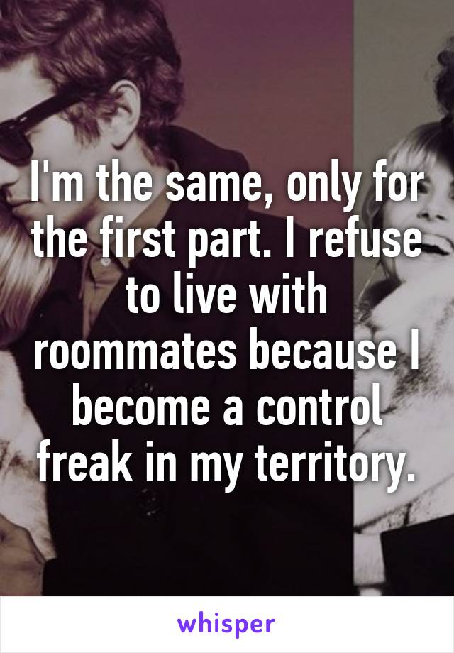 I'm the same, only for the first part. I refuse to live with roommates because I become a control freak in my territory.