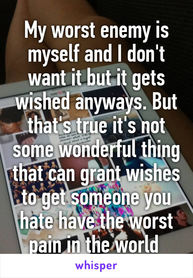 My worst enemy is myself and I don't want it but it gets wished anyways. But that's true it's not some wonderful thing that can grant wishes to get someone you hate have the worst pain in the world 