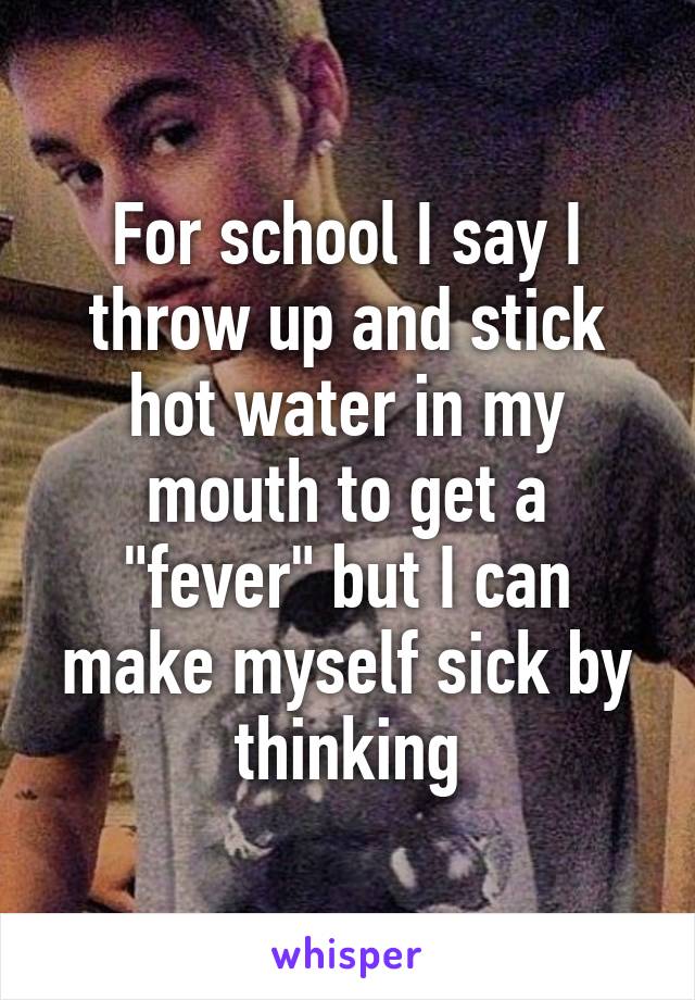 For school I say I throw up and stick hot water in my mouth to get a "fever" but I can make myself sick by thinking