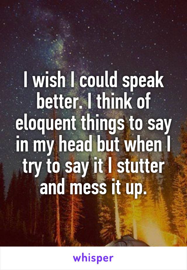 I wish I could speak better. I think of eloquent things to say in my head but when I try to say it I stutter and mess it up.