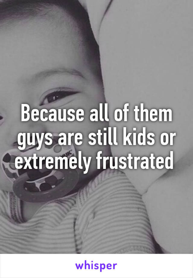 Because all of them guys are still kids or extremely frustrated 