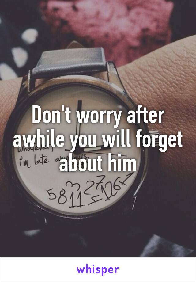 Don't worry after awhile you will forget about him