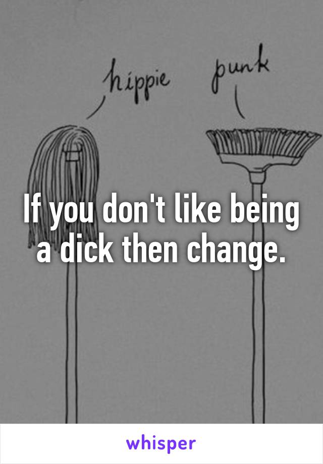 If you don't like being a dick then change.