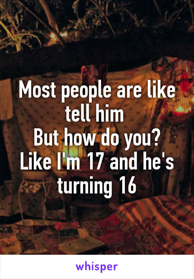 Most people are like tell him 
But how do you? Like I'm 17 and he's turning 16