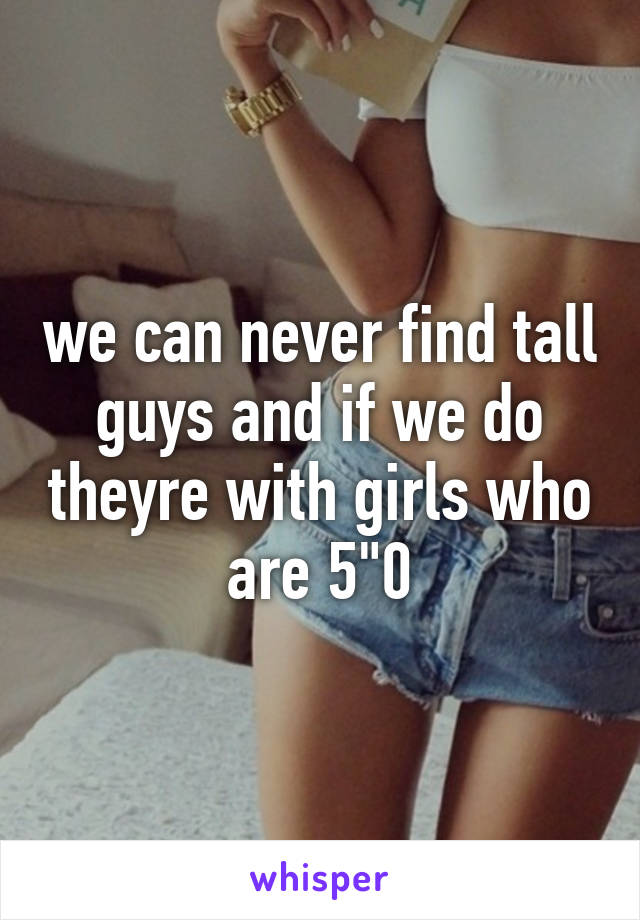 we can never find tall guys and if we do theyre with girls who are 5"0