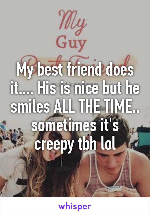 My best friend does it.... His is nice but he smiles ALL THE TIME.. sometimes it's creepy tbh lol