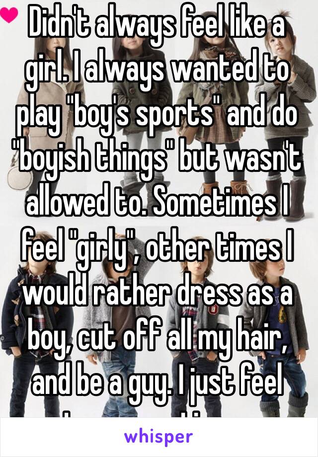 Didn't always feel like a girl. I always wanted to play "boy's sports" and do "boyish things" but wasn't allowed to. Sometimes I feel "girly", other times I would rather dress as a boy, cut off all my hair, and be a guy. I just feel torn sometimes. 